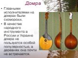 Домра. Главными исполнителями на домрах были скоморохи. В качестве народного инструмента в России и Украине домра не пользуется особой популярностью, в деревнях она почти не встречается.