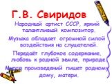 Г.В. Свиридов. Народный артист СССР, яркий талантливый композитор. Музыка обладает огромной силой воздействия на слушателей. Передаёт глубокое содержание, любовь к родной земле, природе. Много произведений пишет родному дому, матери.