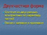 Двухчастная форма. Состоит из двух разных, контрастных по характеру частей Песня с запевом и припевом