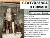 высота 14 м., хрисоэлефантинная величавая фигура Зевса восседала на золотом троне. Голову украшал венок из ветвей маслины (знак миролюбия). Его лицо, обрамленное курчавой бородой и вьющимися волосами, было не только строгим, но и добрым, поза торжественна, величава и спокойна. Статуя Зевса в Олимпе