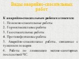 Виды аварийно-спасательных работ. К аварийно-спасательным работам относятся: 1. Поисково-спасательные работы 2. Горноспасательные работы 3. Газоспасательные работы 4. Противофонтанные работы 5. Аварийно-спасательные работы, связанные с тушением пожаров 6. Работы по ликвидации медико-санитарных после