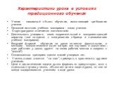 Характеристики урока в условиях традиционного обучения. Ученик - пассивный объект обучения, исполняющий требования учителя. Основной источник учебного материала - слово учителя. Структура урока отличается постоянством. Деятельность учащихся, носит подражательный и воспроизводящий характер (все своди