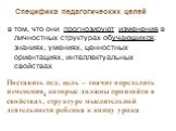 Специфика педагогических целей. в том, что они прогнозируют изменения в личностных структурах обучающихся: знаниях, умениях, ценностных ориентациях, интеллектуальных свойствах. Поставить пед. цель – значит определить изменения, которые должны произойти в свойствах, структуре мыслительной деятельност