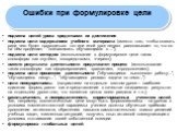 Ошибки при формулировке цели. подмена целей урока средствами их достижения подмена цели содержанием учебного материала (вместо того, чтобы сказать ради чего будет проводиться тот или иной урок педагог рассказывает то, что он на нём проделает -"познакомить обучающихся с ..."); подмена цели 