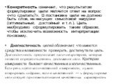 Конкретность означает, что результатом формулировки цели является ответ на вопрос «что сделать?». В постановке цели не должно быть слов, не несущих смысловой нагрузки (оптимальный, достойный и т.п.). Цель необходимо сформулировать таким образом, чтобы исключить возможность интерпретации по-своему. Д