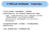 Учебные ситуации: подходы. структурная «единица» учебной деятельности: ее полный замкнутый цикл: дети – самостоятельно или с помощью учителя –обнаруживают и исследуют предмет деятельности, преобразуют его, частично – запоминают; содержательная основа – планируемые результаты; учет возрастных особенн