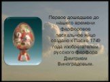 Первое дошедшее до нашего времени фарфоровое пасхальное яйцо создано к Пасхе 1749 года изобретателем русского фарфора Дмитрием Виноградовым.
