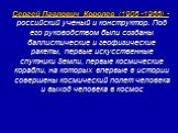 Сергей Павлович Королев (1906 -1966) - российский ученый и конструктор. Под его руководством были созданы баллистические и геофизические ракеты, первые искусственные спутники Земли, первые космические корабли, на которых впервые в истории совершены космический полет человека и выход человека в космо