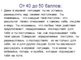 От 40 до 50 баллов: Даже в игровой ситуации ты не устаешь размышлять над своими поступками. Ты понимаешь, что каждый твой поступок- это результат твоего отношения к самому себе, людям и миру. Ты осознаешь, что любые твои действия предполагают определенные последствия для тебя и ты поступаешь так, ка