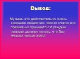 Вывод: Музыка- это действительно очень хорошее лекарство, просто нужно его правильно принимать! И каждый человек должен понять, что без музыки нельзя жить!