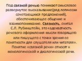 Под связной речью понимают смысловое развернутое высказывание(ряд логически сочетающихся предложений), обеспечивающее общение и взаимопонимание. Связность, считал С.Л. Рубинштейн, это «адекватность речевого оформления мысли говорящего или пишущего с точки зрения ее понятности для слушателя или читат