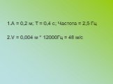 1.А = 0,2 м; Т = 0,4 с; Частота = 2,5 Гц 2.V = 0,004 м * 12000Гц = 48 м/с