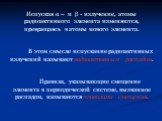 Испуская α – и  - излучение, атомы радиоактивного элемента изменяются, превращаясь в атомы нового элемента. В этом смысле испускание радиоактивных излучений называют радиоактивным распадом. Правила, указывающие смещение элемента в периодической системе, вызванное распадом, называются правилами смещ