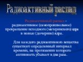 Радиоактивный распад. Радиоактивный распад – радиоактивное (самопроизвольное) превращение исходного (материнского) ядра в новые (дочерние) ядра. Для каждого радиоактивного вещества существует определенный интервал времени, на протяжении которого активность убывает в два раза.