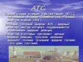 АТС. Первая в мире атомная электростанция (АТС), построенная в городе Обнинске под Москвой, дала ток в июне 1954 г. Источник тепловой энергии АЭС – ядерный реактор, внутри которого поддерживается управляемая ядерная реакция. Вещества, в которых протекают цепные ядерные реакции, получили название яде