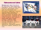 Официальный флаг Олимпийских Игр представляет собой изображение олимпийского логотипа на белом фоне. Белый цвет символизирует мир во время Игр. Олимпийский флаг используется в церемониях открытия и закрытия каждой Олимпиады. На церемонии закрытия мэр города-хозяина прошедших Игр передает флаг мэру г