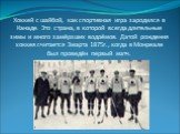 Хоккей с шайбой, как спортивная игра зародился в Канаде. Это страна, в которой всегда длительные зимы и много замёрзших водоёмов. Датой рождения хоккея считается 3марта 1875г., когда в Монреале был проведён первый матч.