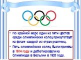 По крайней мере один из пяти цветов среди олимпийских колец присутствует на флаге каждой из стран-участниц. Пять олимпийских колец были приняты в 1914 году и дебютировали на Олимпиаде в Бельгии в 1920 году.