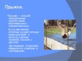 Прыжки. Прыжки – способ преодоления препятствий: вертикальных; горизонтальных. В состав лёгкой атлетики входят четыре вида прыжков: в высоту, в длину, тройной, прыжок с шестом. Достижения в прыжках измеряются в метрах и сантиметрах.