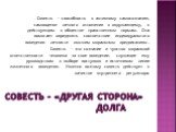 Совесть – «другая сторона» долга. Совесть — способность к активному самосознанию, самооценке личного отношения к окружающему, к действующим в обществе нравственным нормам. Она помогает определять соответствие индивидуального поведения личности высшим моральным предписаниям. Совесть — это сознание и 