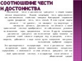 Соотношение чести и достоинства. Соотношение чести и достоинства трактуется в теории морали весьма неоднозначно. В одних концепциях честь представляется как неотъемлемым свойством заведомо благородной социальной группы (рыцарская честь, честь семьи). В этом случае задача личности — «не уронить», «не