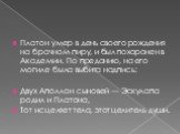 Платон умер в день своего рождения на брачном пиру, и был похоронен в Академии. По преданию, на его могиле была выбита надпись: Двух Аполлон сыновей — Эскулапа родил и Платона, Тот исцеляет тела, этот целитель души.