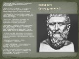 ПЛАТОН (427-347 до н.э.). Настоящее имя - Аристокл, Платоном (широким) прозван за атлетическое телосложение. Наибольшее воздействие на воззрения Платона оказал Сократ, ближайшим учеником которого и являлся Платон. После смерти Сократа Платон уезжает из Афин, путешествуя по культурным центрам Средизе