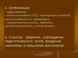 3. Организация - оформление; - использование ТСО, наглядных пособий, дополнительного материала; - продолжительность, чёткость, организованность, ритмичность; 4. Культура общения, соблюдение педагогического такта, владение умениями и навыками воспитания.