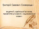 Григорій Савович Сковорода -. видатний український філософ, просвітитель-гуманіст, людина високої моралі.