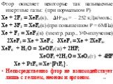 Фтор окисляет некоторые так называемые инертные газы: (при нормальном Р) Хе + 2F2 = ХеF4(к), Нo298 = – 252 кДж/моль; Хе + 3F2 = ХеF6(к) (при повышенном Р = 6МПа) Хе + F2 = ХеF2(к) (электр. разр., УФ-излучение) 2ХеF2 = Хе + ХеF4; 3ХеF4 = Хе + 2ХеF6. ХеF6 + H2O = ХеOF4(ж) + 2HF; ХеOF4 +2H2O = ХеO3(т)