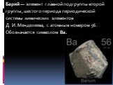 Барий — элемент главной подгруппы второй группы, шестого периода периодической системы химических элементов Д. И. Менделеева, с атомным номером 56. Обозначается символом Ba.