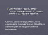 Олимпийская медаль-сплав благородных металлов, 6 граммов золота и 123 грамма серебра. Сейчас, цена награды мала ,т.к на самом деле она сделана из серебра, а желтый цвет ей придает золотое напыление.