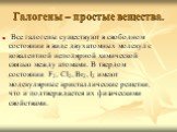 Галогены – простые вещества. Все галогены существуют в свободном состоянии в виде двухатомных молекул с ковалентной неполярной химической связью между атомами. В твердом состоянии F2, Cl2, Br2, I2 имеют молекулярные кристаллические решетки, что и подтверждается их физическими свойствами.