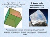 Расположение ионов в узлах кристаллической решетки определяет форму кристаллов поваренной соли. Куб – правильный многогранник, октаэдр, вершин 8, ребер 12, граней 6. В форме куба кристаллизуется поваренная соль