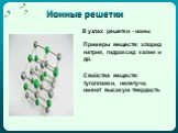 Ионные решетки. В узлах решетки - ионы. Примеры веществ: хлорид натрия, гидроксид калия и др. Свойства веществ: тугоплавки, нелетучи, имеют высокую твердость