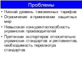 Проблемы. Низкий уровень таможенных тарифов Ограничения в применении защитных мер Невысокая конкурентоспособность украинских производителей Претензии экспортеров относительно украинских стандартов и регламентов, необходимость пересмотра стандартов