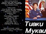 Тиаки Мукаи. Дата и место рождения: Родилась 6 мая 1952 года в городе Tatebayashi (Татебаяси) в префектуре Gunma (Гунма) в Японии. Первый полет С 8 по 23 июля 1994 года в составе экипажа шаттла «Columbia» (STS-65) с лабораторией SpaceLab no программе IML-2. Экипаж: Robert Cabana - Commander James Ha