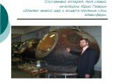 Спускаемый аппарат, тот самый, на котором Юрий Гагарин облетел земной шар и вошел в плотные слои атмосферы.