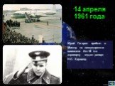 Юрий Гагарин прибыл в Москву на пассажирском самолете Ил-18 и в аэропорту отдал рапорт Н.С. Хрущеву. 14 апреля 1961 года