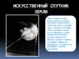 Искусственный спутник земли. Запуск первого в мире искусственного спутника Земли был осуществлен в Советском Союзе 4 октября 1957 г. Впервые в истории сотни миллионов людей могли наблюдать в лучах солнца искусственную звезду, созданную не богами, а руками человека. И мировое сообщество восприняло эт