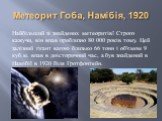 Метеорит Гоба, Намібія, 1920. Найбільший зі знайдених метеоритів! Строго кажучи, він впав приблизно 80 000 років тому. Цей залізний гігант вагою близько 66 тонн і об'ємом 9 куб.м. впав в доісторичний час, а був знайдений в Намібії в 1920 біля Гротфонтейн.