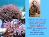 Первым, кто серьезно изучил кораллы, был знаменитый ученый Чарльз Дарвин. В 1842г. Он написал книгу «Строение и распространение коралловых рифов»
