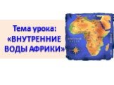Тема урока: «ВНУТРЕННИЕ ВОДЫ АФРИКИ»