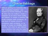 Charles Babbage. Without getting too technical, the first “computing machine” was created by Charles Babbage in 1822. His idea was not really to create a computer as we know them today, but instead, to create a machine that would compute math problems. He was tired of human errors in completing math