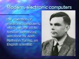 Modern, electronic computers. The invention of electronic computers, which we are all to familiar with today, was done by Alan Mathison Turing, an English scientist.