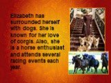 Elizabeth has surrounded herself with dogs. She is known for her love of corgis. Also, she is a horse enthusiast and attends several racing events each year.