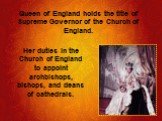 Queen of England holds the title of Supreme Governor of the Church of England. Her duties in the Church of England to appoint archbishops, bishops, and deans of cathedrals.