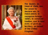 The Queen, as Head of State, has the power to declare war, to make peace, to recognise foreign states, to conclude treaties, and to take over, or give up, territory, on behalf of the United Kingdom.