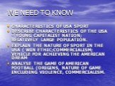 WE NEED TO KNOW. CHARACTERISTICS OF USA SPORT DESCRIBE CHARACTERISTICS OF THE USA – YOUNG CAPITALIST NATION; RELATIVELY LARGE POPULATION. EXPLAIN THE NATURE OF SPORT IN THE USA ( WIN ETHIC;COMMERCIALISM; VEHICLE FOR ACHIEVING THE AMERICAN DREAM ANALYSE THE GAME OF AMERICAN FOOTBALL (ORIGINS, NATURE 