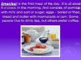 Breakfast is the first meal of the day. It is at about 8 o’clock in the morning. And consists of porridge with milk and salt or sugar, eggs – boiled or fried, bread and butter with marmalade or jam. Some people like to drink tea, but others prefer coffee.